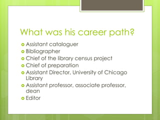 What was his career path? 
 Assistant cataloguer 
 Bibliographer 
 Chief of the library census project 
 Chief of preparation 
 Assistant Director, University of Chicago 
Library 
 Assistant professor, associate professor, 
dean 
 Editor 
 