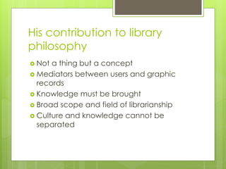 His contribution to library 
philosophy 
 Not a thing but a concept 
 Mediators between users and graphic 
records 
 Knowledge must be brought 
 Broad scope and field of librarianship 
 Culture and knowledge cannot be 
separated 
 