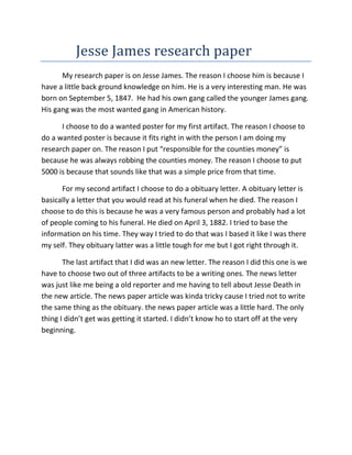 Jesse James research paper
      My research paper is on Jesse James. The reason I choose him is because I
have a little back ground knowledge on him. He is a very interesting man. He was
born on September 5, 1847. He had his own gang called the younger James gang.
His gang was the most wanted gang in American history.

      I choose to do a wanted poster for my first artifact. The reason I choose to
do a wanted poster is because it fits right in with the person I am doing my
research paper on. The reason I put “responsible for the counties money” is
because he was always robbing the counties money. The reason I choose to put
5000 is because that sounds like that was a simple price from that time.

      For my second artifact I choose to do a obituary letter. A obituary letter is
basically a letter that you would read at his funeral when he died. The reason I
choose to do this is because he was a very famous person and probably had a lot
of people coming to his funeral. He died on April 3, 1882. I tried to base the
information on his time. They way I tried to do that was I based it like I was there
my self. They obituary latter was a little tough for me but I got right through it.

       The last artifact that I did was an new letter. The reason I did this one is we
have to choose two out of three artifacts to be a writing ones. The news letter
was just like me being a old reporter and me having to tell about Jesse Death in
the new article. The news paper article was kinda tricky cause I tried not to write
the same thing as the obituary. the news paper article was a little hard. The only
thing I didn’t get was getting it started. I didn’t know ho to start off at the very
beginning.
 