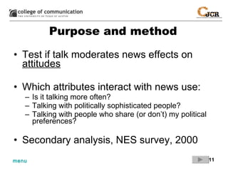 Purpose and method Test if talk moderates news effects on  attitudes Which attributes interact with news use: Is it talking more often? Talking with politically sophisticated people? Talking with people who share (or don’t) my political preferences? Secondary analysis, NES survey, 2000 