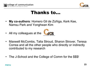 Thanks to… My co-authors : Homero Gil de  Z úñiga, Kerk Kee, Namsu Park and Yonghwan Kim All my colleagues at the Maxwell McCombs, Talia Stroud, Sharon Strover, Teresa Correa and all the other people who directly or indirectly contributed to my research The J-School and the College of Comm for the $$$! 