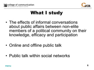 What I study The effects of informal conversations about public affairs between non-elite members of a political community on their knowledge, efficacy and participation Online and offline public talk Public talk within social networks 