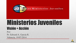 Ministerios Juveniles
Visión + Acción
Por:
Pr. Edward A. García R.
Valencia; 19/07/2014
L o s M i n i s t e r i o s J u v e n i l e s
 