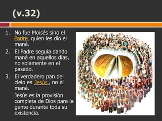 (v.32)
1. No fue Moisés sino el
Padre quien les dio el
_____
maná.
2. El Padre seguía dando
maná en aquellos días,
no solamente en el
pasado.
3. El verdadero pan del
cielo es _____, no el
Jesús
maná.
Jesús es la provisión
completa de Dios para la
gente durante toda su
existencia.

 