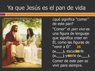 Ya que Jesús es el pan de vida






¿qué significa “comer”
de este pan?
“Comer” el pan vivo es
una figura de lenguaje
que significa creer en
Él, como las figuras de
35
“venir a Él”
45
(v.___), escucharle
(v.___) y40
verle (v.___).
Comer de este pan es
vivir para siempre.

 