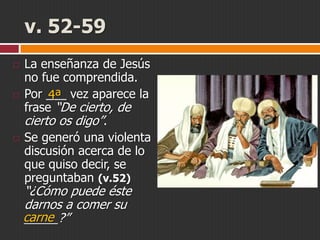 v. 52-59






La enseñanza de Jesús
no fue comprendida.
Por ___ vez aparece la
4ª
frase “De cierto, de
cierto os digo”.
Se generó una violenta
discusión acerca de lo
que quiso decir, se
preguntaban (v.52)

“¿Cómo puede éste
darnos a comer su
carne
_____?”

 