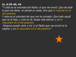 Jn. 6:39-40, 44

“Y esta es la voluntad del Padre, el que me envió: Que de todo
lo que me diere, no pierda yo nada, sino que lo resucite en el
día postrero.
Y esta es la voluntad del que me ha enviado: Que todo aquél
que ve al Hijo, y cree en él, tenga vida eterna; y yo le
resucitaré en el día postrero.
Ninguno puede venir a mí, si el Padre que me envió no le
trajere; y yo le resucitaré en el día postrero”

 
