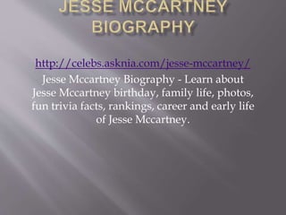 http://celebs.asknia.com/jesse-mccartney/
Jesse Mccartney Biography - Learn about
Jesse Mccartney birthday, family life, photos,
fun trivia facts, rankings, career and early life
of Jesse Mccartney.
 