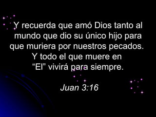 Y recuerda que amó Dios tanto al
 mundo que dio su único hijo para
que muriera por nuestros pecados.
      Y todo el que muere en
      “El” vivirá para siempre.

            Juan 3:16
 