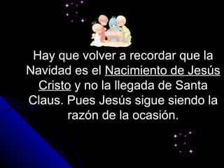 Hay que volver a recordar que la
Navidad es el Nacimiento de Jesús
  Cristo y no la llegada de Santa
Claus. Pues Jesús sigue siendo la
       razón de la ocasión.
 