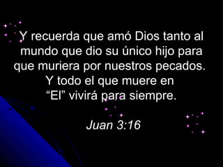 Y recuerda que amó Dios tanto al
 mundo que dio su único hijo para
que muriera por nuestros pecados.
      Y todo el que muere en
      “El” vivirá para siempre.

            Juan 3:16
 