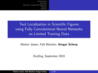 Introduction
Datasets
Overview: Supervised Approach
Results
Outlook
Text Localization in Scientiﬁc Figures
using Fully Convolutional Neural Networks
on Limited Training Data
Morten Jessen, Falk B¨oschen, Ansgar Scherp
DocEng, September 2019
Morten Jessen, Falk B¨oschen, Ansgar Scherp 1 / 24
 