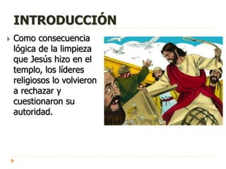 INTRODUCCIÓN
 Como consecuencia
lógica de la limpieza
que Jesús hizo en el
templo, los líderes
religiosos lo volvieron
a rechazar y
cuestionaron su
autoridad.
 