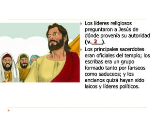  Los líderes religiosos
preguntaron a Jesús de
dónde provenía su autoridad
(v.___).
 Los principales sacerdotes
eran oficiales del templo; los
escribas era un grupo
formado tanto por fariseos
como saduceos; y los
ancianos quizá hayan sido
laicos y líderes políticos.
2
 
