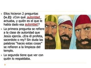  Ellos hicieron 2 preguntas
(v.2): ¿Con qué _________
actuaba, y quién es el que le
había dado esa ________?
 La primera pregunta se refiere
a la clase de autoridad que
Jesús ejercía. ¿Era él profeta,
sacerdote o rey? Sin duda las
palabras “haces estas cosas”
se refieren a la limpieza del
templo.
 La segunda tiene que ver con
quién lo respaldaba.
autoridad
autoridad
 
