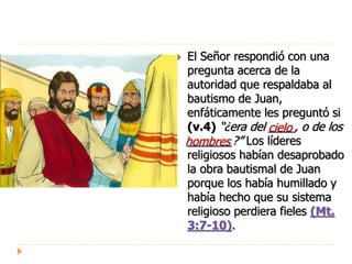  El Señor respondió con una
pregunta acerca de la
autoridad que respaldaba al
bautismo de Juan,
enfáticamente les preguntó si
(v.4) “¿era del ____, o de los
_______?” Los líderes
religiosos habían desaprobado
la obra bautismal de Juan
porque los había humillado y
había hecho que su sistema
religioso perdiera fieles (Mt.
3:7-10).
cielo
hombres
 
