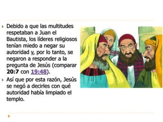  Debido a que las multitudes
respetaban a Juan el
Bautista, los líderes religiosos
tenían miedo a negar su
autoridad y, por lo tanto, se
negaron a responder a la
pregunta de Jesús (comparar
20:7 con 19:48).
 Así que por esta razón, Jesús
se negó a decirles con qué
autoridad había limpiado el
templo.
 