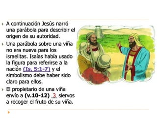  A continuación Jesús narró
una parábola para describir el
origen de su autoridad.
 Una parábola sobre una viña
no era nueva para los
israelitas. Isaías había usado
la figura para referirse a la
nación (Is. 5:1-7) y el
simbolismo debe haber sido
claro para ellos.
 El propietario de una viña
envío a (v.10-12) __ siervos
a recoger el fruto de su viña.
3
 