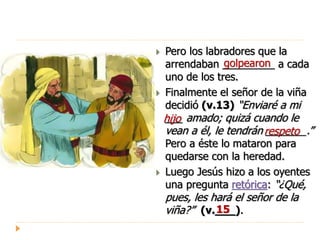  Pero los labradores que la
arrendaban _________ a cada
uno de los tres.
 Finalmente el señor de la viña
decidió (v.13) “Enviaré a mi
___ amado; quizá cuando le
vean a él, le tendrán _______.”
Pero a éste lo mataron para
quedarse con la heredad.
 Luego Jesús hizo a los oyentes
una pregunta retórica: “¿Qué,
pues, les hará el señor de la
viña?” (v.___).
golpearon
hijo
respeto
15
 
