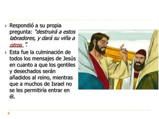  Respondió a su propia
pregunta: “destruirá a estos
labradores, y dará su viña a
_____”.
 Esta fue la culminación de
todos los mensajes de Jesús
en cuanto a que los gentiles
y desechados serán
añadidos al reino, mientras
que a muchos de Israel no
se les permitiría entrar en
él.
otros
 