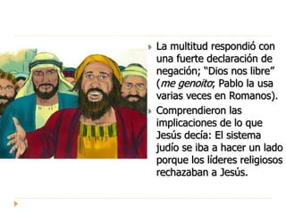  La multitud respondió con
una fuerte declaración de
negación; “Dios nos libre”
(me genoito; Pablo la usa
varias veces en Romanos).
 Comprendieron las
implicaciones de lo que
Jesús decía: El sistema
judío se iba a hacer un lado
porque los líderes religiosos
rechazaban a Jesús.
 