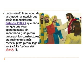  Lucas señaló la seriedad de
la situación al escribir que
Jesús mirándolos citó
Salmos 118:22 que hacía
ver que una cosa
aparentemente sin
importancia (una piedra
tirada por los constructores)
era realmente la más
esencial [esta piedra llegó a
ser (v.17) “cabeza del
______”].ángulo
 