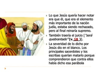  Lo que Jesús quería hacer notar
era que él, que era el elemento
más importante de la nación
judía, estaba siendo rechazado,
pero al final reinaría supremo.
 También traería el juicio [“será
quebrantado” (v.___)].
 La severidad de lo dicho por
Jesús dio en el blanco. Los
principales sacerdotes y los
escribas querían matarlo porque
comprendieron que contra ellos
había dicho esa parábola
18
 