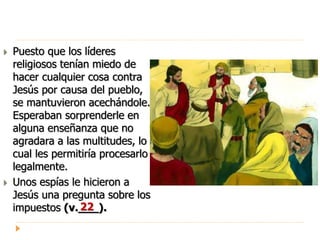  Puesto que los líderes
religiosos tenían miedo de
hacer cualquier cosa contra
Jesús por causa del pueblo,
se mantuvieron acechándole.
Esperaban sorprenderle en
alguna enseñanza que no
agradara a las multitudes, lo
cual les permitiría procesarlo
legalmente.
 Unos espías le hicieron a
Jesús una pregunta sobre los
impuestos (v.___).22
 
