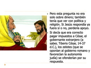  Pero esta pregunta no era
solo sobre dinero; también
tenía que ver con política y
religión. Si Jesús respondía ya
fuera sí o no, perdería apoyo.
 Si decía que era correcto
pagar impuestos a César, el
gobernante extranjero (a
saber, Tiberio César, 14-37
d.C.), los zelotes (que se
oponían al gobierno romano y
favorecían la autonomía
judía) se ofenderían por su
respuesta.
 