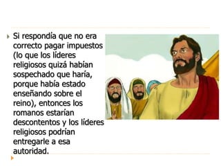  Si respondía que no era
correcto pagar impuestos
(lo que los líderes
religiosos quizá habían
sospechado que haría,
porque había estado
enseñando sobre el
reino), entonces los
romanos estarían
descontentos y los líderes
religiosos podrían
entregarle a esa
autoridad.
 