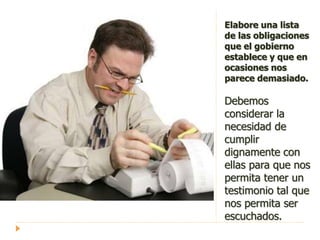Elabore una lista
de las obligaciones
que el gobierno
establece y que en
ocasiones nos
parece demasiado.
Debemos
considerar la
necesidad de
cumplir
dignamente con
ellas para que nos
permita tener un
testimonio tal que
nos permita ser
escuchados.
 