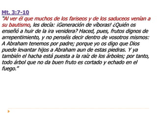 Mt. 3:7-10
“Al ver él que muchos de los fariseos y de los saduceos venían a
su bautismo, les decía: ¡Generación de víboras! ¿Quién os
enseñó a huir de la ira venidera? Haced, pues, frutos dignos de
arrepentimiento, y no penséis decir dentro de vosotros mismos:
A Abraham tenemos por padre; porque yo os digo que Dios
puede levantar hijos a Abraham aun de estas piedras. Y ya
también el hacha está puesta a la raíz de los árboles; por tanto,
todo árbol que no da buen fruto es cortado y echado en el
fuego.”
 