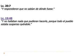 Lc. 20:7
“Y respondieron que no sabían de dónde fuese.”
Lc. 19:48
“Y no hallaban nada que pudieran hacerle, porque todo el pueblo
estaba suspenso oyéndole.”
 
