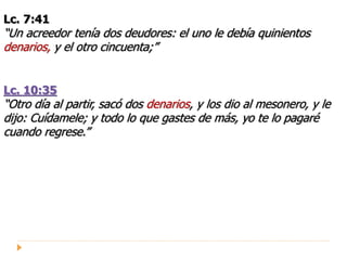 Lc. 7:41
“Un acreedor tenía dos deudores: el uno le debía quinientos
denarios, y el otro cincuenta;”
Lc. 10:35
“Otro día al partir, sacó dos denarios, y los dio al mesonero, y le
dijo: Cuídamele; y todo lo que gastes de más, yo te lo pagaré
cuando regrese.”
 