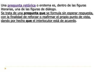 Una pregunta retórica o erotema es, dentro de las figuras
literarias, una de las figuras de diálogo.
Se trata de una pregunta que se formula sin esperar respuesta,
con la finalidad de reforzar o reafirmar el propio punto de vista,
dando por hecho que el interlocutor está de acuerdo.
 