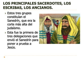 LOS PRINCIPALES SACERDOTES, LOS
ESCRIBAS, LOS ANCIANOS.
 Estos tres grupos
constituían el
Sanedrín, que era la
corte más alta del
judaísmo.
 Esta fue la primera de
tres delegaciones que
envió el Sanedrín para
poner a prueba a
Jesús.
 