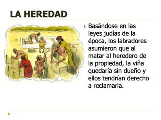 LA HEREDAD
 Basándose en las
leyes judías de la
época, los labradores
asumieron que al
matar al heredero de
la propiedad, la viña
quedaría sin dueño y
ellos tendrían derecho
a reclamarla.
 