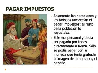 PAGAR IMPUESTOS
 Solamente los herodianos y
los fariseos favorecían el
pagar impuestos; el resto
de la población lo
repudiaba.
 Este era personal y debía
ser pagado por todos
directamente a Roma. Sólo
se podía pagar con la
moneda que tenía grabada
la imagen del emperador, el
denario.
 
