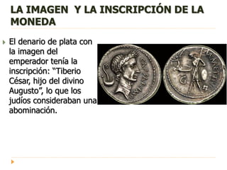 LA IMAGEN Y LA INSCRIPCIÓN DE LA
MONEDA
 El denario de plata con
la imagen del
emperador tenía la
inscripción: “Tiberio
César, hijo del divino
Augusto”, lo que los
judíos consideraban una
abominación.
 