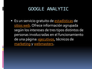 GOOGLE ANALYTIC
 Es un servicio gratuito de estadísticas de
sitios web. Ofrece información agrupada
según los intereses de tres tipos distintos de
personas involucradas en el funcionamiento
de una página: ejecutivos, técnicos de
marketing y webmasters.
 
