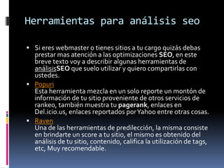 Herramientas para análisis seo
 Si eres webmaster o tienes sitios a tu cargo quizás debas
prestar mas atención a las optimizaciones SEO, en este
breve texto voy a describir algunas herramientas de
análisisSEO que suelo utilizar y quiero compartirlas con
ustedes.
 Popuri
Esta herramienta mezcla en un solo reporte un montón de
información de tu sitio proveniente de otros servicios de
rankeo, también muestra tu pagerank, enlaces en
Del.icio.us, enlaces reportados porYahoo entre otras cosas.
 Raven
Una de las herramientas de predilección, la misma consiste
en brindarte un score a tu sitio, el mismo es obtenido del
análisis de tu sitio, contenido, califica la utilización de tags,
etc, Muy recomendable.
 