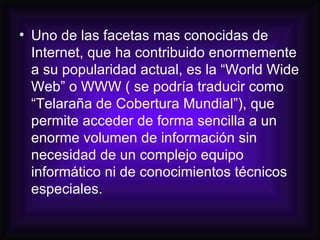 Uno de las facetas mas conocidas de Internet, que ha contribuido enormemente a su popularidad actual, es la “World Wide Web” o WWW ( se podría traducir como “Telaraña de Cobertura Mundial”), que permite acceder de forma sencilla a un enorme volumen de información sin necesidad de un complejo equipo informático ni de conocimientos técnicos especiales.  