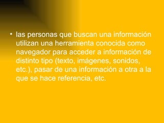 las personas que buscan una información utilizan una herramienta conocida como navegador para acceder a información de distinto tipo (texto, imágenes, sonidos, etc.), pasar de una información a otra a la que se hace referencia, etc.  