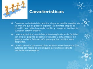 Características

 Conserva un historial de cambios al que es posible acceder, de
  tal manera que se pueden explorar las distintas etapas de
  creación, ver quién hizo cada cambio y recuperar fácilmente
  cualquier estado anterior.
 Una característica que define la tecnología wiki es la facilidad
  con que las páginas pueden ser creadas y actualizadas. En
  general no hace falta revisión para que los cambios sean
  aceptados.
 Un wiki permite que se escriban artículos colectivamente (co-
  autoría) por medio de un lenguaje de wikitexto editado
  mediante un navegador
 