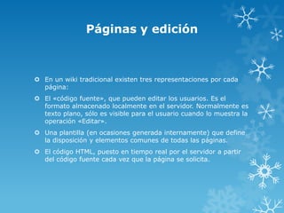 Páginas y edición



 En un wiki tradicional existen tres representaciones por cada
  página:
 El «código fuente», que pueden editar los usuarios. Es el
  formato almacenado localmente en el servidor. Normalmente es
  texto plano, sólo es visible para el usuario cuando lo muestra la
  operación «Editar».
 Una plantilla (en ocasiones generada internamente) que define
  la disposición y elementos comunes de todas las páginas.
 El código HTML, puesto en tiempo real por el servidor a partir
  del código fuente cada vez que la página se solicita.
 
