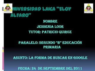 UNIVERSIDAD LAICA “ELOY ALFARO” NOMBRe JESSENIA LOOR  TUTOR: Patricio Quiroz  PARALELO: Segundo “B” Educación Primaria ASUNTO: La Forma de Buscar en Google FECHA: 24  de Septiembre del 2011 