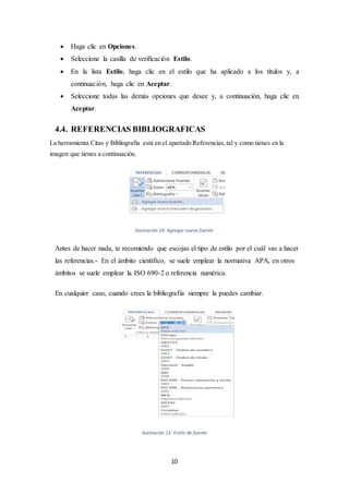 10
 Haga clic en Opciones.
 Seleccione la casilla de verificación Estilo.
 En la lista Estilo, haga clic en el estilo que ha aplicado a los títulos y, a
continuación, haga clic en Aceptar.
 Seleccione todas las demás opciones que desee y, a continuación, haga clic en
Aceptar.
4.4. REFERENCIAS BIBLIOGRAFICAS
La herramienta Citas y Bibliografía está en el apartado Referencias,tal y como tienes en la
imagen que tienes a continuación.
Ilustración 14: Agregar nueva fuente
Antes de hacer nada, te recomiendo que escojas el tipo de estilo por el cuál vas a hacer
las referencias.- En el ámbito científico, se suele emplear la normativa APA, en otros
ámbitos se suele emplear la ISO 690-2 o referencia numérica.
En cualquier caso, cuando crees la bibliografía siempre la puedes cambiar.
Ilustración 15: Estilo de fuente
 