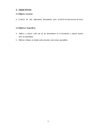 II
2. OBJETIVOS
2.1.Objetivo General
 Conocer las más importantes herramientas para la edición de documentos de texto.
2.2.Objetivos Específicos
 Aplicar y conocer cada una de las herramientas en el documento y mejorar nuestro
nivel de aprendizaje.
 Elaborar trabajos en donde estén presentes estos temas aprendidos.
 