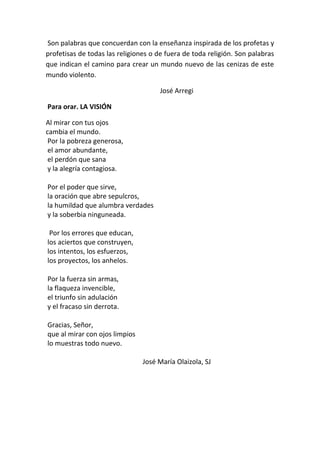 Son palabras que concuerdan con la enseñanza inspirada de los profetas y
profetisas de todas las religiones o de fuera de toda religión. Son palabras
que indican el camino para crear un mundo nuevo de las cenizas de este
mundo violento.

                                      José Arregi

Para orar. LA VISIÓN

Al mirar con tus ojos
cambia el mundo.
 Por la pobreza generosa,
 el amor abundante,
 el perdón que sana
 y la alegría contagiosa.

Por el poder que sirve,
la oración que abre sepulcros,
la humildad que alumbra verdades
y la soberbia ninguneada.

 Por los errores que educan,
los aciertos que construyen,
los intentos, los esfuerzos,
los proyectos, los anhelos.

Por la fuerza sin armas,
la flaqueza invencible,
el triunfo sin adulación
y el fracaso sin derrota.

Gracias, Señor,
que al mirar con ojos limpios
lo muestras todo nuevo.

                                José María Olaizola, SJ
 