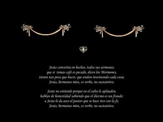 Jesús convertía en hechos, todos sus sermones; que si  tomas café es pecado, dicen los Mormones, tienen tan poco que hacer, que andan inventando cada cosa; Jesús, hermanos míos, es verbo, no sustantivo. Jesús no entiende porqué en el culto le aplauden, hablan de honestidad sabiendo que el diezmo es un fraude; a Jesús le da asco el pastor que se hace rico con la fe, Jesús, hermanos míos, es verbo, no sustantivo. 